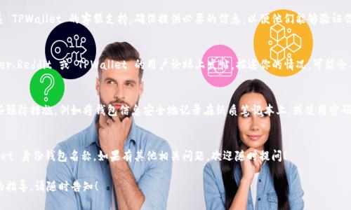 很抱歉，你遇到了关于 TPWallet 身份钱包的问题。如果你忘记了钱包名称，有几种方法可以尝试找回或恢复访问：

### 1. 检查关联的电子邮件
通常在创建钱包时，你可能使用了一个电子邮件地址来进行注册或备份。检查那个邮箱，寻找任何与 TPWallet 相关的邮件。这些邮件可能包含你钱包的名称或其他身份信息。

### 2. 使用助记词恢复
如果你在创建钱包时保存了助记词（也被称为种子短语），你可以通过这些助记词来恢复钱包。在 TPWallet 的界面中选择“恢复钱包”或类似的选项，输入助记词，按照提示完成操作。

### 3. 查找钱包的备份文件
你是否在创建钱包时将其备份？很多时候，钱包都会提供备份选项。如果你之前有备份过你的钱包，找到这个备份文件，它通常会包含你的钱包名称及其他访问信息。

### 4. 联系客服支持
如果通过以上方法仍然无法找回钱包名称，建议直接联系 TPWallet 的客服支持。确保提供必要的信息，以便他们能够验证你的身份并帮助你找回钱包。

### 5. 社区论坛与社交媒体
有时候，社区的力量是解决问题的关键。你可以在 Twitter、Reddit 或 TPWallet 的用户论坛上发帖，描述你的情况，可能会有其他用户给出有用的建议或解决方案。

### 6. 防止未来遗忘
为了防止今后再次出现忘记钱包名的情况，可以采取一些预防措施，例如将钱包信息安全地记录在纸质笔记本上，或使用密码管理工具来储存相关信息。

### 7. 结语
通过这些方法，你可能能够找回或恢复访问你的 TPWallet 身份钱包名称。如果有其他相关问题，欢迎随时提问！

希望这些信息能够帮助你解决问题。如果你需要更详细的指导，请随时告知！