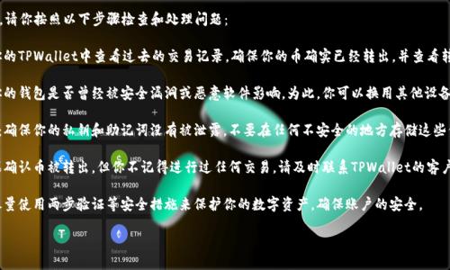 很抱歉，你遇到了这种情况。请你按照以下步骤检查和处理问题：

1. **确认交易记录**：在你的TPWallet中查看过去的交易记录，确保你的币确实已经转出，并查看转出的地址和数量。

2. **安全性检查**：确认你的钱包是否曾经被安全漏洞或恶意软件影响。为此，你可以换用其他设备或安全的网络环境来检查。

3. **私钥和助记词保护**：确保你的私钥和助记词没有被泄露。不要在任何不安全的地方存储这些信息。

4. **联系支持团队**：如果确认币被转出，但你不记得进行过任何交易，请及时联系TPWallet的客户支持，寻求帮助。

5. **增强安全性**：以后尽量使用两步验证等安全措施来保护你的数字资产，确保账户的安全。

希望这些建议对你有帮助！