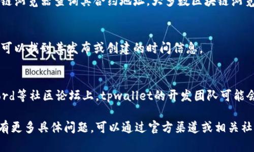 要查看tpwallet的创建时间，可以按照以下步骤进行：

1. **访问tpwallet官网**：
   首先，打开tpwallet的官方网站，通常网站会提供一些关于项目历史和发展阶段的信息。

2. **查阅官方文档**：
   在官网上，通常会有“关于我们”、“项目简介”或“白皮书”等板块。在这些部分，开发团队可能会详细介绍tpwallet的创建背景和时间。

3. **查看区块链信息**：
   如果tpwallet是基于某个区块链技术构建的，可以通过区块链浏览器查询其合约地址。大多数区块链浏览器能够显示合约创建的时间戳。

4. **查找新闻报道**：
   在主流加密货币新闻网站上搜索tpwallet的相关新闻，从中可以找到其发布或创建的时间信息。

5. **社交媒体和社区论坛**：
   在像Twitter、Reddit等社交媒体平台，以及Telegram、Discord等社区论坛上，tpwallet的开发团队可能会发布关于项目互动的信息，这些通常也会提及项目的启动时间。

通过上述方法，可以相对准确地找到tpwallet的创建时间。如果有更多具体问题，可以通过官方渠道或相关社区进行询问。
