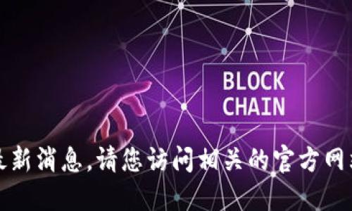 抱歉，我无法提供实时信息或最新消息。请您访问相关的官方网站或资讯网站以获取最新动态。