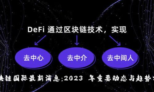 区块链国际最新消息：2023 年重要动态与趋势分析
